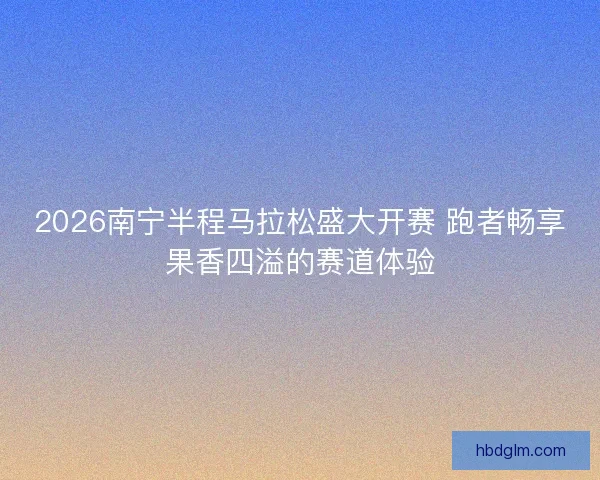 2026南宁半程马拉松盛大开赛 跑者畅享果香四溢的赛道体验