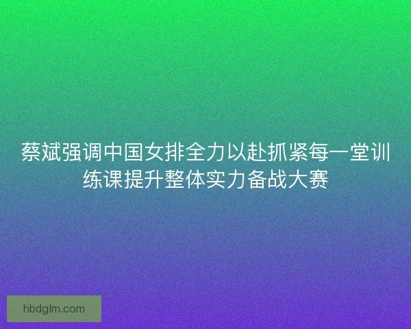蔡斌强调中国女排全力以赴抓紧每一堂训练课提升整体实力备战大赛