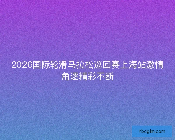 2026国际轮滑马拉松巡回赛上海站激情角逐精彩不断
