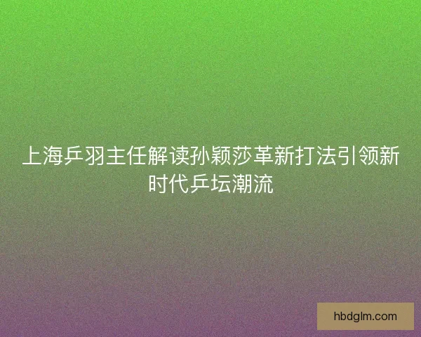 上海乒羽主任解读孙颖莎革新打法引领新时代乒坛潮流