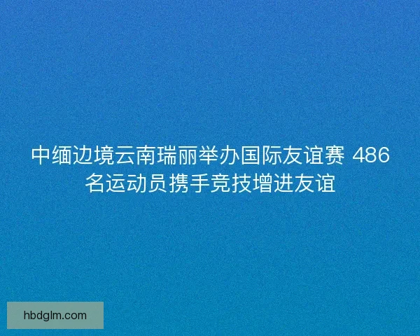 中缅边境云南瑞丽举办国际友谊赛 486名运动员携手竞技增进友谊