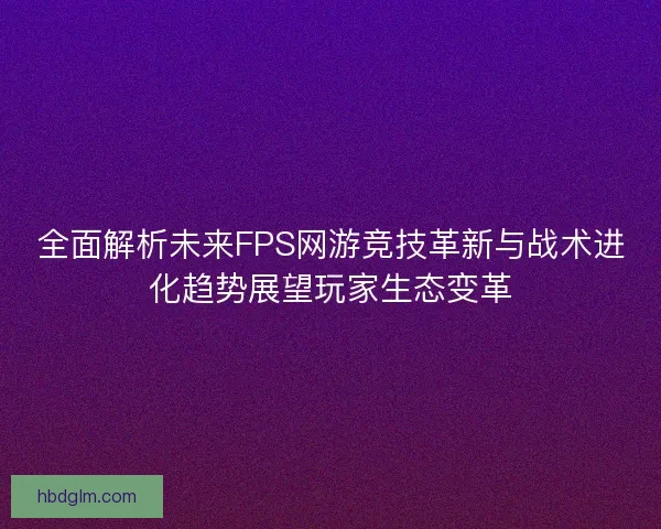 全面解析未来FPS网游竞技革新与战术进化趋势展望玩家生态变革