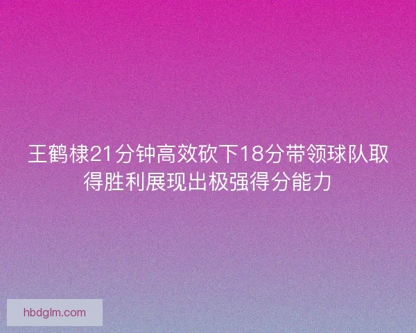 王鹤棣21分钟高效砍下18分带领球队取得胜利展现出极强得分能力