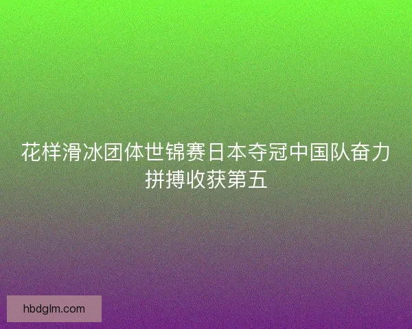 花样滑冰团体世锦赛日本夺冠中国队奋力拼搏收获第五