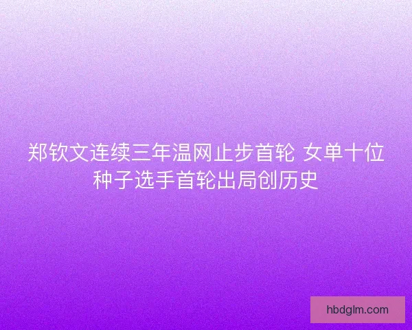 郑钦文连续三年温网止步首轮 女单十位种子选手首轮出局创历史