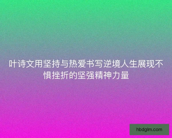 叶诗文用坚持与热爱书写逆境人生展现不惧挫折的坚强精神力量 叶诗文用坚持与热爱书写逆境人生展现不惧挫折的坚强精神力量