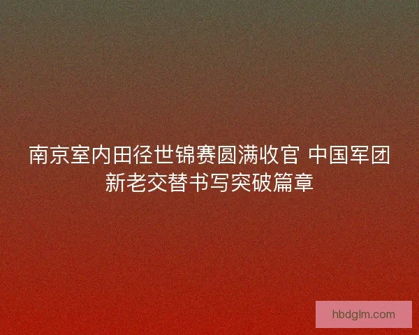 南京室内田径世锦赛圆满收官 中国军团新老交替书写突破篇章