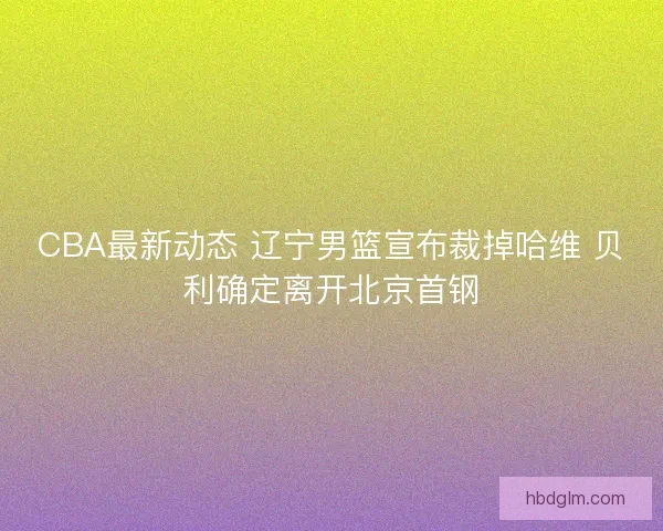 CBA最新动态 辽宁男篮宣布裁掉哈维 贝利确定离开北京首钢 CBA最新动态 辽宁男篮宣布裁掉哈维 贝利确定离开北京首钢