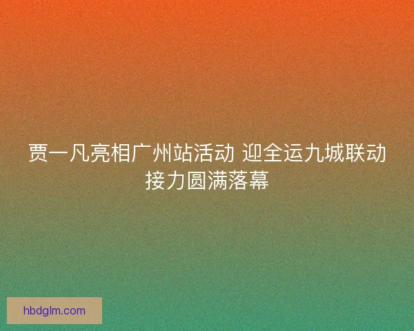 贾一凡亮相广州站活动 迎全运九城联动接力圆满落幕
