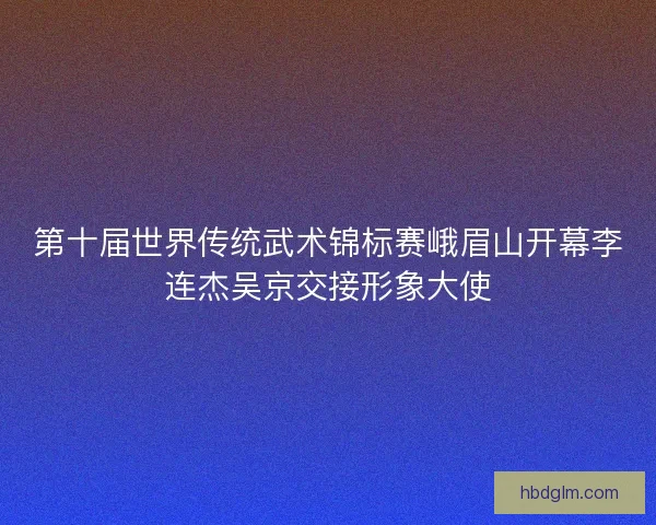 第十届世界传统武术锦标赛峨眉山开幕李连杰吴京交接形象大使