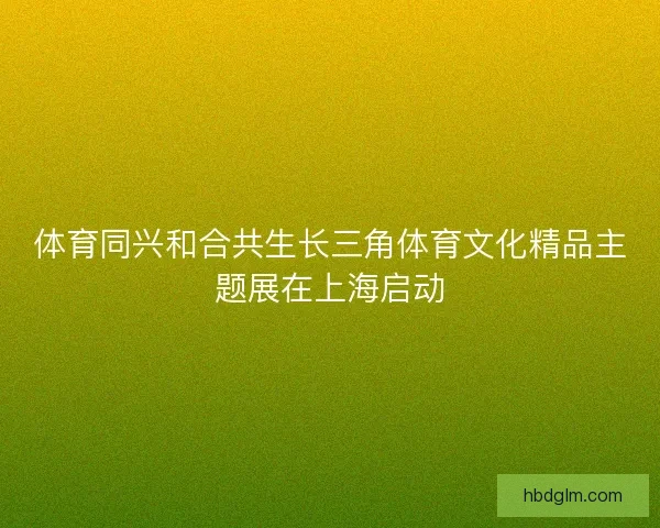 体育同兴和合共生长三角体育文化精品主题展在上海启动