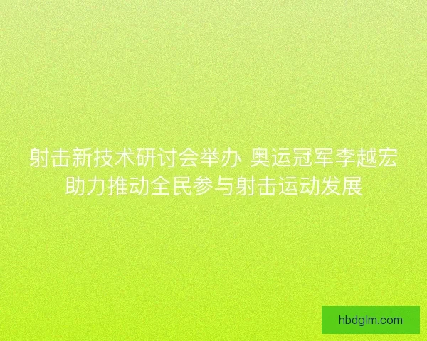 射击新技术研讨会举办 奥运冠军李越宏助力推动全民参与射击运动发展