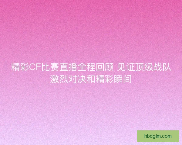 精彩CF比赛直播全程回顾 见证顶级战队激烈对决和精彩瞬间