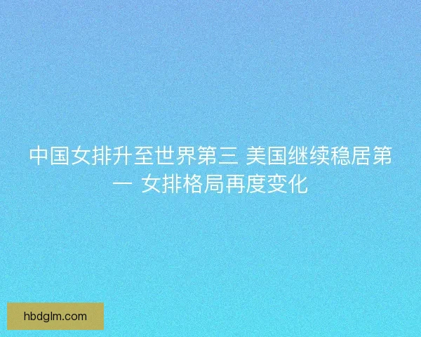中国女排升至世界第三 美国继续稳居第一 女排格局再度变化