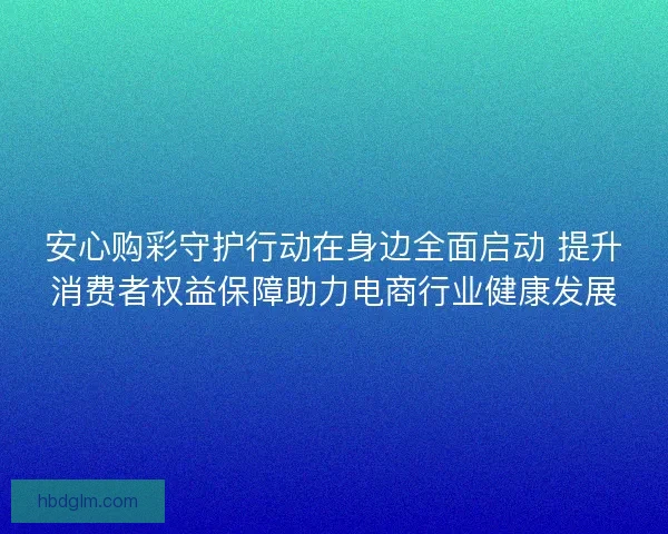 安心购彩守护行动在身边全面启动 提升消费者权益保障助力电商行业健康发展