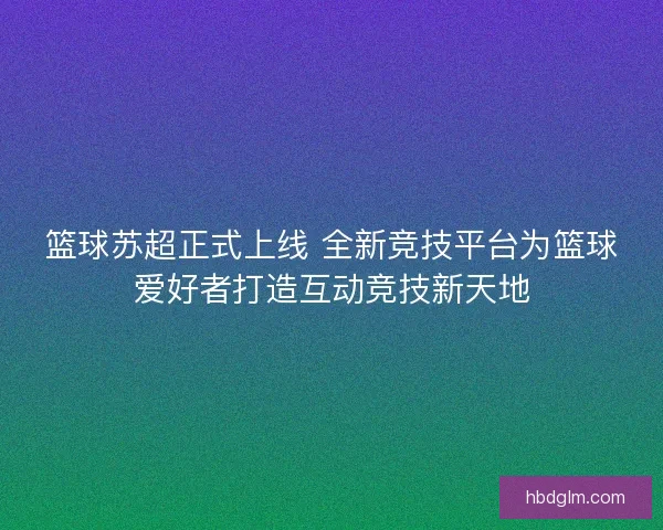 篮球苏超正式上线 全新竞技平台为篮球爱好者打造互动竞技新天地