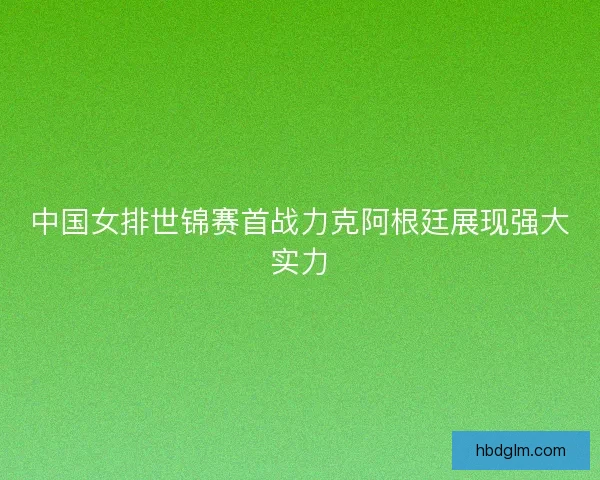 中国女排世锦赛首战力克阿根廷展现强大实力 中国女排世锦赛首战力克阿根廷展现强大实力