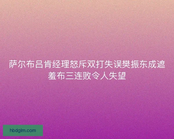 萨尔布吕肯经理怒斥双打失误樊振东成遮羞布三连败令人失望 萨尔布吕肯经理怒斥双打失误樊振东成遮羞布三连败令人失望