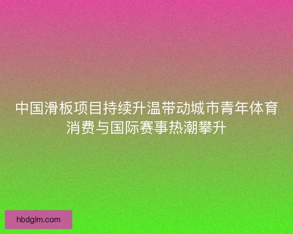 中国滑板项目持续升温带动城市青年体育消费与国际赛事热潮攀升