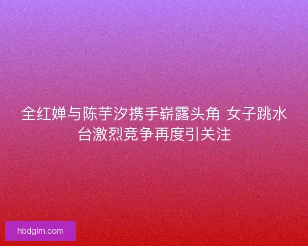 全红婵与陈芋汐携手崭露头角 女子跳水台激烈竞争再度引关注 全红婵与陈芋汐携手崭露头角 女子跳水台激烈竞争再度引关注